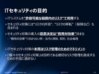 ITセキュリティの目的
ITシステムを“許容可能な範囲内のリスク”で利用する
セキュリティ対策には“リスクの許容”、“リスクの移転”（保険など）も
含まれる
セキュリティ対策の導入の意思決定は“費用対効果”決まる
‐ “費用対効果”で決まらない例：法令と規制、契約、社会倫理
ITセキュリティ対策の本質はリスク管理のためのマネジメント
「個々のセキュリティ対策」は目的である適切なリスク管理を達成する
ための手段に過ぎない
2015/7/11Electronic Service Initiative, Ltd. 113
 