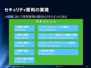 セキュリティ原則の実現
組織において原則実現の責任はマネジメントにある
2015/7/11Electronic Service Initiative, Ltd. 118
1 認識の原則
Awareness
2 責任の原則
Responsibility
4 倫理の原則
Ethics
3 対応の原則
Response
5 民主主義の原則
Democracy
6 リスクアセスメントの原則
Risk assessment
7 セキュリティの設計及び実装の原則
Security design and implementation
9 再評価の原則
Reassessment
8 セキュリティマネジメントの原則
Security management
マネジメント
 