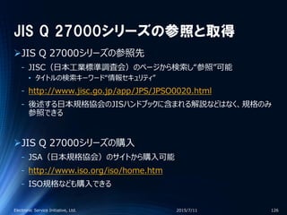 JIS Q 27000シリーズの参照と取得
JIS Q 27000シリーズの参照先
‐ JISC（日本工業標準調査会）のページから検索し“参照”可能
• タイトルの検索キーワード“情報セキュリティ”
‐ http://www.jisc.go.jp/app/JPS/JPSO0020.html
‐ 後述する日本規格協会のJISハンドブックに含まれる解説などはなく、規格のみ
参照できる
JIS Q 27000シリーズの購入
‐ JSA（日本規格協会）のサイトから購入可能
‐ http://www.iso.org/iso/home.htm
‐ ISO規格なども購入できる
2015/7/11Electronic Service Initiative, Ltd. 126
 
