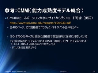 参考：CMMI（能力成熟度モデル統合）
CMMIはカーネギーメロン大学のサイトからダウンロード可能（英語）
‐ http://www.sei.cmu.edu/reports/10tr033.pdf
‐ 全480ページ。この規格書でプロジェクトマネジメント全体をカバー
‐ ISO 27000シリーズは複数の規格書で個別領域に詳細に対応している
‐ ISO規格なのでリスクマネジメントのISO 31000、ITサービスマネジメント
（ITIL）のISO 20000なども参考にする
• ITILにも認証制度がある
2015/7/11Electronic Service Initiative, Ltd. 129
 