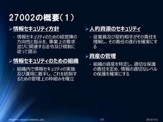 27002の概要（1）
情報セキュリティ方針
‐ 情報セキュリティのための経営陣の
方向性と指示を、事業上の要求
並びに関連する法令及び規制に
従って提示
情報セキュリティのための組織
‐ 組織内で情報セキュリティの実施
及び運用に着手し、これを統制す
るための管理上の枠組みを確立
人的資源のセキュリティ
‐ 従業員及び契約相手がその責任を
理解し、その責任の遂行を確実にす
る
資産の管理
‐ 組織の資産を特定し、適切な保護
の責任を定め、情報の適切なレベル
の保護を確実にする
2015/7/11Electronic Service Initiative, Ltd. 131
 