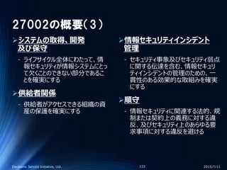 27002の概要（3）
システムの取得、開発
及び保守
‐ ライフサイクル全体にわたって、情
報セキュリティが情報システムにとっ
て欠くことのできない部分であるこ
とを確実にする
供給者関係
‐ 供給者がアクセスできる組織の資
産の保護を確実にする
情報セキュリティインシデント
管理
‐ セキュリティ事象及びセキュリティ弱点
に関する伝達を含む、情報セキュリ
ティインシデントの管理のための、一
貫性のある効果的な取組みを確実
にする
順守
‐ 情報セキュリティに関連する法的、規
制または契約上の義務に対する違
反、及びセキュリティ上のあらゆる要
求事項に対する違反を避ける
2015/7/11Electronic Service Initiative, Ltd. 133
 