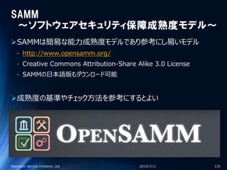SAMM
～ソフトウェアセキュリティ保障成熟度モデル～
SAMMは簡易な能力成熟度モデルであり参考にし易いモデル
‐ http://www.opensamm.org/
‐ Creative Commons Attribution-Share Alike 3.0 License
‐ SAMMの日本語版もダウンロード可能
成熟度の基準やチェック方法を参考にするとよい
2015/7/11Electronic Service Initiative, Ltd. 135
 