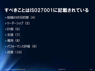 すべきことはISO27001に記載されている
組織の状況把握（4）
リーダーシップ（5）
計画（6）
支援（7）
運用（8）
パフォーマンス評価（9）
改善（10）
2015/7/11Electronic Service Initiative, Ltd. 137
 