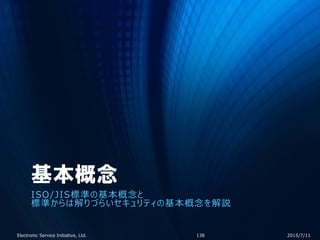 基本概念
ISO/JIS標準の基本概念と
標準からは解りづらいセキュリティの基本概念を解説
2015/7/11Electronic Service Initiative, Ltd. 138
 