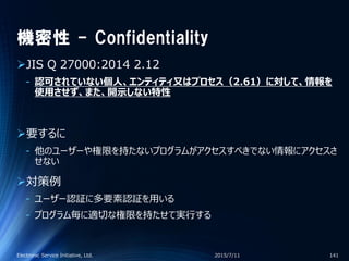 機密性 - Confidentiality
JIS Q 27000:2014 2.12
‐ 認可されていない個人、エンティティ又はプロセス（2.61）に対して、情報を
使用させず、また、開示しない特性
要するに
‐ 他のユーザーや権限を持たないプログラムがアクセスすべきでない情報にアクセスさ
せない
対策例
‐ ユーザー認証に多要素認証を用いる
‐ プログラム毎に適切な権限を持たせて実行する
2015/7/11Electronic Service Initiative, Ltd. 141
 