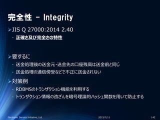 完全性 - Integrity
JIS Q 27000:2014 2.40
‐ 正確さ及び完全さの特性
要するに
‐ 送金処理後の送金元・送金先の口座残高は送金前と同じ
‐ 送金処理の通信傍受などで不正に送金されない
対策例
‐ RDBMSのトランザクション機能を利用する
‐ トランザクション情報の改ざんを暗号理論的ハッシュ関数を用いて防止する
2015/7/11Electronic Service Initiative, Ltd. 142
 