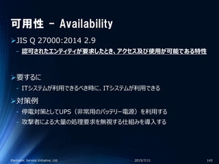 可用性 - Availability
JIS Q 27000:2014 2.9
‐ 認可されたエンティティが要求したとき、アクセス及び使用が可能である特性
要するに
‐ ITシステムが利用できるべき時に、ITシステムが利用できる
対策例
‐ 停電対策としてUPS（非常用のバッテリー電源）を利用する
‐ 攻撃者による大量の処理要求を無視する仕組みを導入する
2015/7/11Electronic Service Initiative, Ltd. 143
 