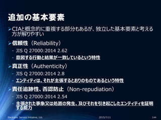 追加の基本要素
CIAと概念的に重複する部分もあるが、独立した基本要素と考える
方が解りやすい
信頼性（Reliability）
‐ JIS Q 27000:2014 2.62
‐ 意図する行動と結果が一致しているという特性
真正性（Authenticity）
‐ JIS Q 27000:2014 2.8
‐ エンティティは、それが主張するとおりのものであるという特性
責任追跡性、否認防止（Non-repudiation）
‐ JIS Q 27000:2014 2.54
‐ 主張された事象又は処置の発生、及びそれを引き起こしたエンティティを証明
する能力
2015/7/11Electronic Service Initiative, Ltd. 144
 