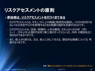 リスクアセスメントの原則
参加者は、リスクアセスメントを行うべきである
‐ リスクアセスメントとは、セキュ リティ上の脅威と脆弱性を識別し、リスクの許容でき
るレベルの決定やリスクを管理するための措置の選択を支援するものです。
‐ リスクアセスメントは、技術、物理的・人的な要因、セキュリティの方針（ポリ
シー）、セキュリティと関わりを持つ第三者のサービスといった、内外 の要因を広く
含むものであるべきです。
‐ また、他人から受ける、又は、他人に対して与える、潜在的な損害についても 考
慮するべきです。
2015/7/11Electronic Service Initiative, Ltd. 145
出典：情報システム及びネットワークのセキュリティのためのガイドライン
 