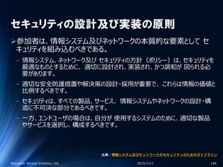 セキュリティの設計及び実装の原則
参加者は、情報システム及びネットワークの本質的な要素として セ
キュリティを組み込むべきである。
‐ 情報システム、ネットワーク及び セキュリティの方針（ポリシー）は、セキュリティを
最適なものとするために、 適切に設計され、実装され、かつ調和が 図られる必
要があります。
‐ 適切な安全防護措置や解決策の設計・採用が重要で、 これらは情報の価値と
比例するべきです。
‐ セキュリティは、すべての製品、サービス、 情報システムやネットワークの設計・構
造に不可決な部分であるべきです。
‐ 一方、エンドユーザの場合は、自分が 使用するシステムのために、適切な製品
やサービスを選択し、構成するべきです。
2015/7/11Electronic Service Initiative, Ltd. 146
出典：情報システム及びネットワークのセキュリティのためのガイドライン
 