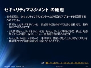セキュリティマネジメント の原則
参加者は、セキュリティマネジメントへの包括的アプローチを採用する
べきである。
‐ 情報セキュリティマネジメントは、 参加者の活動のすべてを含む包括的で、 動的
なものであるべきです。
‐ また情報セキュリティマネジメントには、セキュリ ティ上の事件の予防、検出、対応
やシステムの復旧、保守、レビュー、監査等が含まれるべきです。
‐ セキュリティの方針（ポリシー）、手段等は、首尾一貫したセキュリティシステムを
構築するために調和が図られ、統合されるべきです。
2015/7/11Electronic Service Initiative, Ltd. 147
出典：情報システム及びネットワークのセキュリティのためのガイドライン
 