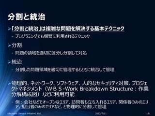 分割と統治
「分割と統治」は複雑な問題を解決する基本テクニック
‐ プログラミングでも頻繁に利用されるテクニック
分割
‐ 問題の領域を適切に区分し分割して対処
統治
‐ 分割した問題領域を適切に管理するとともに統合して管理
物理的、ネットワーク、ソフトウェア、人的なセキュリティ対策、プロジェ
クトマネジメント（ＷＢＳ-Work Breakdown Structure：作業
分解構成図）などに利用可能
‐ 例：会社などでオープンなエリア、訪問者も立ち入れるエリア、関係者のみのエリ
ア、担当者のみのエリアなど、と物理的に分割して管理
2015/7/11Electronic Service Initiative, Ltd. 151
 