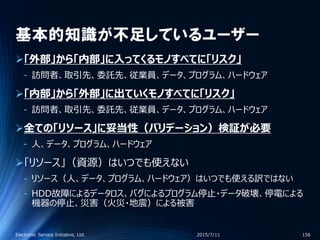 基本的知識が不足しているユーザー
「外部」から「内部」に入ってくるモノすべてに「リスク」
‐ 訪問者、取引先、委託先、従業員、データ、プログラム、ハードウェア
「内部」から「外部」に出ていくモノすべてに「リスク」
‐ 訪問者、取引先、委託先、従業員、データ、プログラム、ハードウェア
全ての「リソース」に妥当性（バリデーション）検証が必要
‐ 人、データ、プログラム、ハードウェア
「リソース」（資源）はいつでも使えない
‐ リソース（人、データ、プログラム、ハードウェア）はいつでも使える訳ではない
‐ HDD故障によるデータロス、バグによるプログラム停止・データ破壊、停電による
機器の停止、災害（火災・地震）による被害
2015/7/11Electronic Service Initiative, Ltd. 156
 