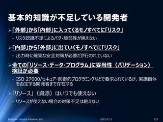 基本的知識が不足している開発者
「外部」から「内部」に入ってくるモノすべてに「リスク」
‐ リスク認識不足によるバグ・脆弱性が絶えない
「内部」から「外部」に出ていくモノすべてに「リスク」
‐ 出力時に確実な安全対策が必要だが行われていない
全ての「リソース・データ・プログラム」に妥当性（バリデーション）
検証が必要
‐ ISO 27000/セキュア・防御的プログラミングなどで要求されているが、実施自体
を否定する開発者まで存在する
「リソース」（資源）はいつでも使えない
‐ リソースが使えない場合の対策不足は絶えない
2015/7/11Electronic Service Initiative, Ltd. 157
 