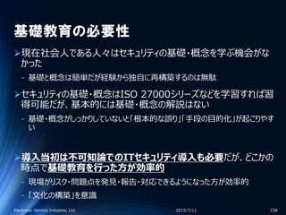 基礎教育の必要性
現在社会人である人々はセキュリティの基礎・概念を学ぶ機会がな
かった
‐ 基礎と概念は簡単だが経験から独自に再構築するのは無駄
セキュリティの基礎・概念はISO 27000シリーズなどを学習すれば習
得可能だが、基本的には基礎・概念の解説はない
‐ 基礎・概念がしっかりしていないと「根本的な誤り」「手段の目的化」が起こりやす
い
導入当初は不可知論でのITセキュリティ導入も必要だが、どこかの
時点で基礎教育を行った方が効率的
‐ 現場がリスク・問題点を発見・報告・対応できるようになった方が効率的
‐ 「文化の構築」を意識
2015/7/11Electronic Service Initiative, Ltd. 158
 