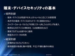 端末・デバイスセキュリティの基本
境界防御
‐ 端末・デバイスは用途やセキュリティレベルに応じて分割管理
‐ 未許可の端末・デバイスはネットワークに接続させない
‐ ファイアーウォール・マルウェア対策ソフト・URLフィルタリングを導入
‐ 無用なI/Oデバイスの無効化（USB無効化など）
‐ 更新プログラムを速やかに適用
‐ 検疫ネットワークの利用
縦深防御
‐ 定期的なマルウェアスキャン
‐ 使用履歴の取得と集中管理、不正/不審な動作の検出
2015/7/11Electronic Service Initiative, Ltd. 165
 