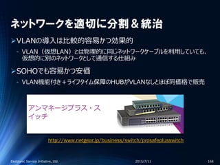 ネットワークを適切に分割＆統治
VLANの導入は比較的容易かつ効果的
‐ VLAN（仮想LAN）とは物理的に同じネットワークケーブルを利用していても、
仮想的に別のネットワークとして通信する仕組み
SOHOでも容易かつ安価
‐ VLAN機能付き＋ライフタイム保障のHUBがVLANなしとほぼ同価格で販売
2015/7/11Electronic Service Initiative, Ltd. 168
http://www.netgear.jp/business/switch/prosafeplusswitch
 