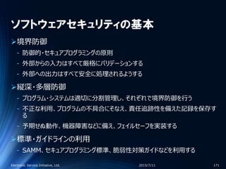 ソフトウェアセキュリティの基本
境界防御
‐ 防御的・セキュアプログラミングの原則
‐ 外部からの入力はすべて厳格にバリデーションする
‐ 外部への出力はすべて安全に処理されるようする
縦深・多層防御
‐ プログラム・システムは適切に分割管理し、それぞれで境界防御を行う
‐ 不正な利用、プログラムの不具合にそなえ、責任追跡性を備えた記録を保存す
る
‐ 予期せぬ動作、機器障害などに備え、フェイルセーフを実装する
標準・ガイドラインの利用
‐ SAMM、セキュアプログラミング標準、脆弱性対策ガイドなどを利用する
2015/7/11Electronic Service Initiative, Ltd. 171
 