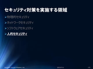 セキュリティ対策を実施する領域
物理的セキュリティ
ネットワークセキュリティ
ソフトウェアセキュリティ
人的セキュリティ
2015/7/11Electronic Service Initiative, Ltd. 172
 