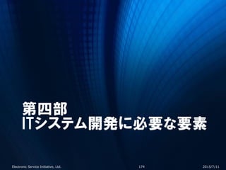 第四部
ITシステム開発に必要な要素
2015/7/11Electronic Service Initiative, Ltd. 174
 