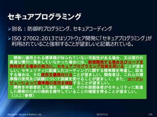 セキュアプログラミング
別名：防御的プログラミング、セキュアコーディング
ISO 27002:2013ではソフトウェア開発に「セキュアプログラミング」が
利用されていること強制することが望ましいと記載されている。
2015/7/11Electronic Service Initiative, Ltd. 176
開発に適用される標準類が知られていない可能性がある場合、又は現行の
最適な慣行に整合していなかった場合には、新規開発する場合及びコードを
再利用する場合の両方に、セキュアプログラミング技術を用いることが望ま
しい。セキュリティに配慮したコーディングに関する標準類を考慮し、該当
する場合は、その使用を義務付けることが望ましい。開発者は、これらの標
準類の使用及び試験について訓練を受けることが望ましく、また、コードレ
ビューによって標準類の使用を検証することが望ましい。
開発を外部委託した場合、組織は、その外部関係者がセキュリティに配慮
した開発のための規則を順守していることの補償を得ることが望ましい。
（14.2.7参照）
 