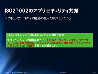 ISO27002のアプリセキュリティ対策
セキュアなソフトウェア構造の適用を原則としている
2015/7/11Electronic Service Initiative, Ltd. 178
14.2.5 セキュリティに配慮したシステム構築の原則
アプリケーションの開発手順では、入出力インターフェースをもつアプリ
ケーションの開発に対し、セキュリティに配慮した構築技術（セキュアプロ
グラミングなど）を適用することが望ましい。
 