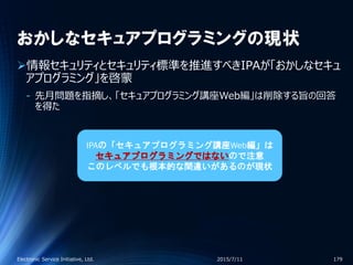 おかしなセキュアプログラミングの現状
情報セキュリティとセキュリティ標準を推進すべきIPAが「おかしなセキュ
アプログラミング」を啓蒙
‐ 先月問題を指摘し、「セキュアプログラミング講座Web編」は削除する旨の回答
を得た
2015/7/11Electronic Service Initiative, Ltd. 179
IPAの「セキュアプログラミング講座Web編」は
セキュアプログラミングではないので注意
このレベルでも根本的な間違いがあるのが現状
 