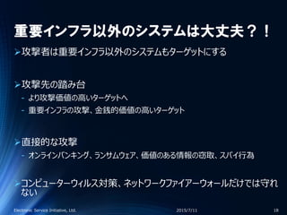 重要インフラ以外のシステムは大丈夫？！
攻撃者は重要インフラ以外のシステムもターゲットにする
攻撃先の踏み台
‐ より攻撃価値の高いターゲットへ
‐ 重要インフラの攻撃、金銭的価値の高いターゲット
直接的な攻撃
‐ オンラインバンキング、ランサムウェア、価値のある情報の窃取、スパイ行為
コンピューターウィルス対策、ネットワークファイアーウォールだけでは守れ
ない
2015/7/11Electronic Service Initiative, Ltd. 18
 