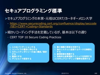 セキュアプログラミング標準
セキュアプログラミングの本家・元祖はCERT/カーネギーメロン大学
‐ https://www.securecoding.cert.org/confluence/display/seccode
/SEI+CERT+Coding+Standards
細かいコーディング手法を定義しているが、基本は以下の通り
‐ CERT TOP 10 Secure Coding Practices
2015/7/11Electronic Service Initiative, Ltd. 180
1. 入力をバリデーションする
2. コンパイラの警告に用心する
3. セキュリティポリシーの為に構成／設計
する
4. 簡易にする
5. デフォルトで拒否する
6. 最小権限の原則を支持する
7. 他のシステムに送信するデータを無害化
する
8. 縦深防御を実践する
9. 効果的な品質保証テクニックを利用する
10.セキュアコーディング標準を採用する
 