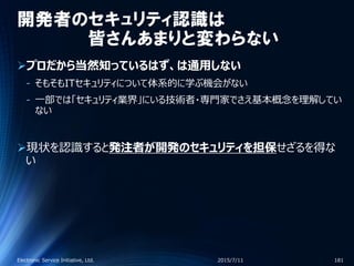 開発者のセキュリティ認識は
皆さんあまりと変わらない
プロだから当然知っているはず、は通用しない
‐ そもそもITセキュリティについて体系的に学ぶ機会がない
‐ 一部では「セキュリティ業界」にいる技術者・専門家でさえ基本概念を理解してい
ない
現状を認識すると発注者が開発のセキュリティを担保せざるを得な
い
2015/7/11Electronic Service Initiative, Ltd. 181
 