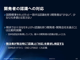 開発者の認識への対応
国際標準セキュリティと一致する認識を持つ開発者は“少ない”、少
なくとも多数とは言えない
現状では十分なセキュリティ認識を持つ開発者・開発会社を選ぶこと
は比較的困難
‐ ISMS認証を取得していても、個々の開発者の認識は怪しいことも
発注者が発注時に「認識」と「対応」を要求し検証する
‐ ISMSガイドライン（ISO 27002）にも記載
2015/7/11Electronic Service Initiative, Ltd. 183
 