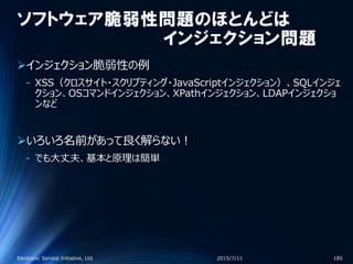 ソフトウェア脆弱性問題のほとんどは
インジェクション問題
インジェクション脆弱性の例
‐ XSS（クロスサイト・スクリプティング・JavaScriptインジェクション）、SQLインジェ
クション、OSコマンドインジェクション、XPathインジェクション、LDAPインジェクショ
ンなど
いろいろ名前があって良く解らない！
‐ でも大丈夫、基本と原理は簡単
2015/7/11Electronic Service Initiative, Ltd. 185
 