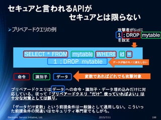セキュアと言われるAPIが
セキュアとは限らない
プリペアードクエリの例
2015/7/11Electronic Service Initiative, Ltd. 188
命令 識別子 データ
SELECT * FROM mytable WHERE id =
1 ; DROP mytable
攻撃者が$idに
1 ; DROP mytable
を設定
変数であればどれでも攻撃対象
プリペアードクエリは データ への命令・識別子・データ埋め込みだけに対
応している。従って「プリペアードクエリ“だけ”使っていればよい」は
十分な対策としては誤り。
「データだけ変数」という前提条件は一般論として通用しない。こういっ
た前提条件の間違いはセキュリティ専門家でもしがち。
データが他のモノに変化しない
 