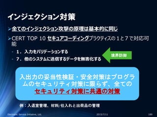 インジェクション対策
全てのインジェクション攻撃の原理は基本的に同じ
CERT TOP 10 セキュアコーディングプラクティスの１と７で対応可
能
‐ １．入力をバリデーションする
‐ ７．他のシステムに送信するデータを無害化する
2015/7/11Electronic Service Initiative, Ltd. 189
入出力の妥当性検証・安全対策はプログラ
ムのセキュリティ対策に限らず、全ての
セキュリティ対策に共通の対策
例：入退室管理、材料/仕入れと出荷品の管理
境界防御
 