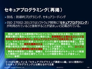 セキュアプログラミング（再掲）
別名：防御的プログラミング、セキュアコーディング
ISO 27002:2013ではソフトウェア開発に「セキュアプログラミング」
が利用されていること強制することが望ましいと記載されている。
2015/7/11Electronic Service Initiative, Ltd. 190
開発に適用される標準類が知られていない可能性がある場合、又は現行の
最適な慣行に整合していなかった場合には、新規開発する場合及びコードを
再利用する場合の両方に、セキュアプログラミング技術を用いることが望ま
しい。セキュリティに配慮したコーディングに関する標準類を考慮し、該当
する場合は、その使用を義務付けることが望ましい。開発者は、これらの標
準類の使用及び試験について訓練を受けることが望ましく、また、コードレ
ビューによって標準類の使用を検証することが望ましい。
開発を外部委託した場合、組織は、その外部関係者がセキュリティに配慮
した開発のための規則を順守していることの補償を得ることが望ましい。
（14.2.7参照）
※ IPAが公開している「セキュアプログラミング講座Web編」はISO規格のい
うセキュアプログラミングとは異なるので注意
 