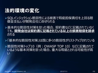 法的環境の変化
SQLインジェクション脆弱性による被害で瑕疵担保責任を上回る賠
償金支払いが開発会社に命ぜられる
基本的な脆弱性対策を怠った場合、契約書などに記載されていなく
ても、開発会社は契約書に記載されている以上の損害賠償を請求
される
「基本的な脆弱性対策」は既に多くの脆弱性がリストアップされている
脆弱性対策トップ10（例：OWASP TOP 10）などに記載されて
いるような基本対策を怠った場合、重大な瑕疵とされる可能性が高
い
2015/7/11Electronic Service Initiative, Ltd. 192
 