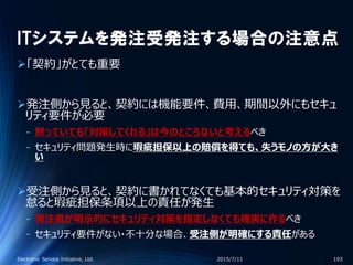 ITシステムを発注受発注する場合の注意点
「契約」がとても重要
発注側から見ると、契約には機能要件、費用、期間以外にもセキュ
リティ要件が必要
‐ 黙っていても「対策してくれる」は今のところないと考えるべき
‐ セキュリティ問題発生時に瑕疵担保以上の賠償を得ても、失うモノの方が大き
い
受注側から見ると、契約に書かれてなくても基本的セキュリティ対策を
怠ると瑕疵担保条項以上の責任が発生
‐ 発注者が明示的にセキュリティ対策を指定しなくても確実に作るべき
‐ セキュリティ要件がない・不十分な場合、受注側が明確にする責任がある
2015/7/11Electronic Service Initiative, Ltd. 193
 