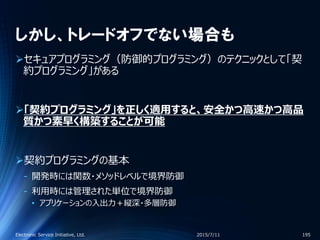 しかし、トレードオフでない場合も
セキュアプログラミング（防御的プログラミング）のテクニックとして「契
約プログラミング」がある
「契約プログラミング」を正しく適用すると、安全かつ高速かつ高品
質かつ素早く構築することが可能
契約プログラミングの基本
‐ 開発時には関数・メソッドレベルで境界防御
‐ 利用時には管理された単位で境界防御
• アプリケーションの入出力＋縦深・多層防御
2015/7/11Electronic Service Initiative, Ltd. 195
 