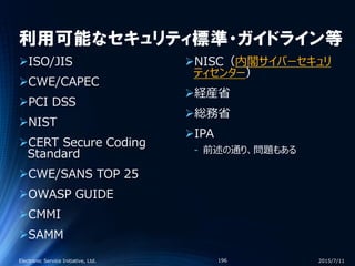 利用可能なセキュリティ標準・ガイドライン等
ISO/JIS
CWE/CAPEC
PCI DSS
NIST
CERT Secure Coding
Standard
CWE/SANS TOP 25
OWASP GUIDE
CMMI
SAMM
NISC（内閣サイバーセキュリ
ティセンター）
経産省
総務省
IPA
‐ 前述の通り、問題もある
2015/7/11Electronic Service Initiative, Ltd. 196
 