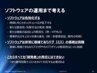 ソフトウェアの運用まで考える
ソフトウェアは危殆化する
‐ 時間と共にセキュリティレベルが低下する
‐ 新たな脆弱性・攻撃手法の発見・開発
‐ 新たな機能の追加により脆弱化（例：HTML5）
‐ 標準的なセキュリティ対策の進化（例：多要素認証、暗号の利用）
ソフトウェアは非常に複雑でありバグ（ミス）の根絶は困難
‐ 簡単に根絶できるならブラウザやそのプラグインの脆弱性はとっくに根絶
これらすべてを「開発者」の責任にはできない
‐ つまり運用段階でコストをかけて対応する必要がある
2015/7/11Electronic Service Initiative, Ltd. 197
 