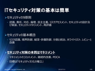 ITセキュリティ対策の基本は簡単
セキュリティの9原則
‐ 認識、責任、対応、倫理、民主主義、リスクアセスメント、セキュリティの設計及
び実装、セキュリティマネジメント、再評価
セキュリティの基本概念
‐ リスク認識、境界防御、縦深・多層防御、分割と統治、ホワイトリスト、レビューと
改善
セキュリティ対策の本質はマネジメント
‐ マネジメントのコミットメント、継続的改善、PDCA
‐ 目標は「セキュリティ文化の確立」
2015/7/11Electronic Service Initiative, Ltd. 199
 