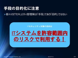 手段の目的化に注意
個々のITセキュリティ管理策は「手段」であり「目的」ではない
2015/7/11Electronic Service Initiative, Ltd. 200
ITセキュリティ対策の目的は
ITシステムを許容範囲内
のリスクで利用する！
 