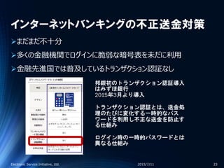 インターネットバンキングの不正送金対策
まだまだ不十分
多くの金融機関でログインに脆弱な暗号表を未だに利用
金融先進国では普及しているトランザクション認証なし
2015/7/11Electronic Service Initiative, Ltd. 23
邦銀初のトランザクション認証導入
はみずほ銀行
2015年3月より導入
トランザクション認証とは、送金処
理のたびに変化する一時的なパス
ワードを利用し不正な送金を防止す
る仕組み
ログイン時の一時的パスワードとは
異なる仕組み
 