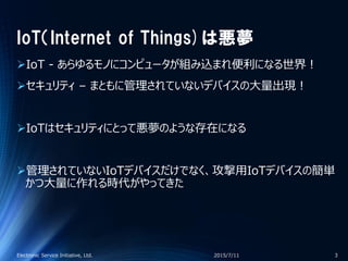 IoT（Internet of Things)は悪夢
IoT - あらゆるモノにコンピュータが組み込まれ便利になる世界！
セキュリティ – まともに管理されていないデバイスの大量出現！
IoTはセキュリティにとって悪夢のような存在になる
管理されていないIoTデバイスだけでなく、攻撃用IoTデバイスの簡単
かつ大量に作れる時代がやってきた
2015/7/11Electronic Service Initiative, Ltd. 3
 
