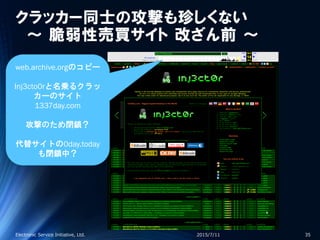 クラッカー同士の攻撃も珍しくない
～ 脆弱性売買サイト 改ざん前 ～
2015/7/11Electronic Service Initiative, Ltd. 35
web.archive.orgのコピー
Inj3cto0rと名乗るクラッ
カーのサイト
1337day.com
攻撃のため閉鎖？
代替サイトの0day.today
も閉鎖中？
 