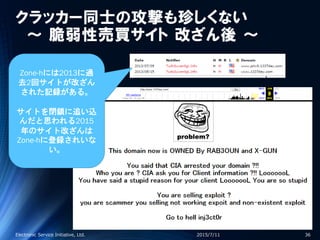 クラッカー同士の攻撃も珍しくない
～ 脆弱性売買サイト 改ざん後 ～
2015/7/11Electronic Service Initiative, Ltd. 36
Zone-hには2013に過
去2回サイトが改ざん
された記録がある。
サイトを閉鎖に追い込
んだと思われる2015
年のサイト改ざんは
Zone-hに登録されいな
い。
 
