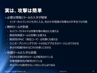 実は、攻撃は簡単
必要な情報とツールの入手が簡単
‐ インターネットでいくらでも手に入る。先の少年程度の攻撃なら中学生でも可能
無料ツールが多数
‐ ネットワークスキャナは攻撃対象の検出にも使える
‐ 脆弱性検査ツールは攻撃にも使える
‐ 脆弱性のPoC（実証コード）は攻撃にも使える
‐ フィンガープリンティングでリモートのOS/アプリとそのバージョンまで分かる
‐ 多少の知識があればこれらを使いこなせる
有償ツールの入手も容易
‐ そもそも攻撃目的のツールが販売されている
‐ 攻撃用脆弱性が販売されている
‐ ボットネットも販売からレンタルシステムまである
2015/7/11Electronic Service Initiative, Ltd. 37
 