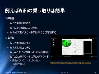 例えばWiFiの乗っ取りは簡単
問題
‐ WEPは脆弱すぎる
‐ WPSは仕組みとして脆弱
‐ WPA2でもパスワードが簡単だと攻撃される
対策
‐ WEPは無効にする
‐ WPSは無効にする
‐ WPA2 AESより強い方式を利用する
‐ WPA2のパスワードは強いパスワード
• 完全にランダムで十分に長い
• 40文字以上
2015/7/11Electronic Service Initiative, Ltd. 38
https://www.youtube.com/watch?v=g-cKTPLRnEE
 