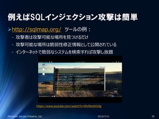 例えばSQLインジェクション攻撃は簡単
http://sqlmap.org/ ツールの例：
‐ 攻撃者は攻撃可能な場所を見つけるだけ
‐ 攻撃可能な場所は脆弱性修正情報として公開されている
‐ インターネットで脆弱なシステムを検索すれば攻撃し放題
2015/7/11Electronic Service Initiative, Ltd. 39
https://www.youtube.com/watch?v=0hrRevHi1Hg
 